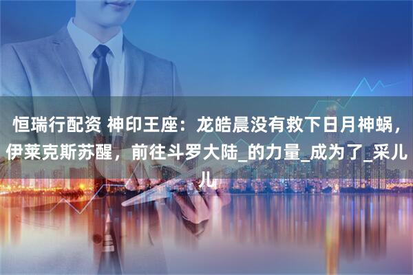 恒瑞行配资 神印王座：龙皓晨没有救下日月神蜗，伊莱克斯苏醒，前往斗罗大陆_的力量_成为了_采儿