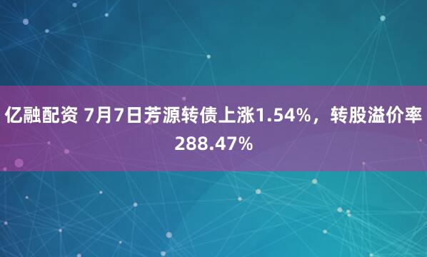 亿融配资 7月7日芳源转债上涨1.54%，转股溢价率288.47%