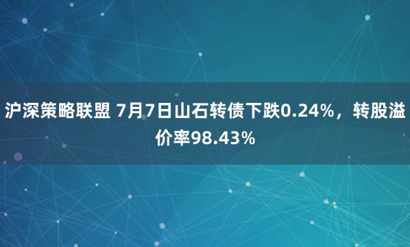 沪深策略联盟 7月7日山石转债下跌0.24%，转股溢价率98.43%