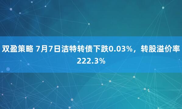 双盈策略 7月7日洁特转债下跌0.03%，转股溢价率222.3%