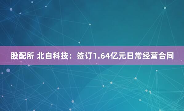 股配所 北自科技：签订1.64亿元日常经营合同