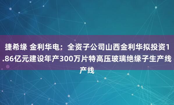 捷希缘 金利华电：全资子公司山西金利华拟投资1.86亿元建设年产300万片特高压玻璃绝缘子生产线