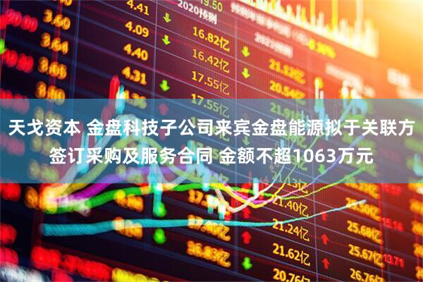天戈资本 金盘科技子公司来宾金盘能源拟于关联方签订采购及服务合同 金额不超1063万元