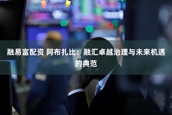融易富配资 阿布扎比：融汇卓越治理与未来机遇的典范