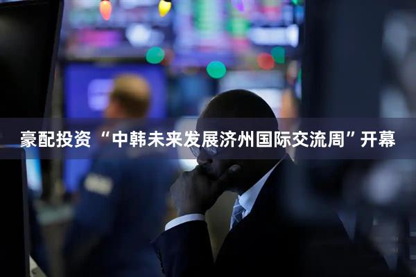 豪配投资 “中韩未来发展济州国际交流周”开幕