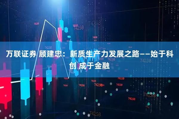 万联证券 顾建忠：新质生产力发展之路——始于科创 成于金融