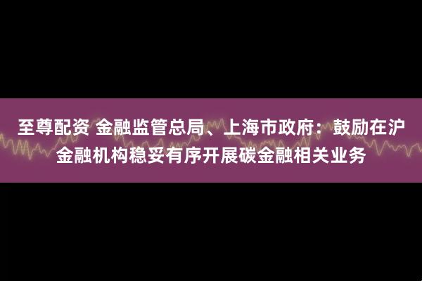至尊配资 金融监管总局、上海市政府：鼓励在沪金融机构稳妥有序开展碳金融相关业务