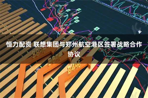 恒力配资 联想集团与郑州航空港区签署战略合作协议