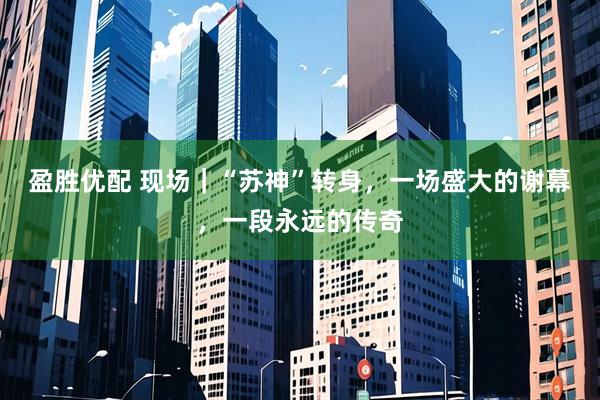 盈胜优配 现场｜“苏神”转身，一场盛大的谢幕，一段永远的传奇