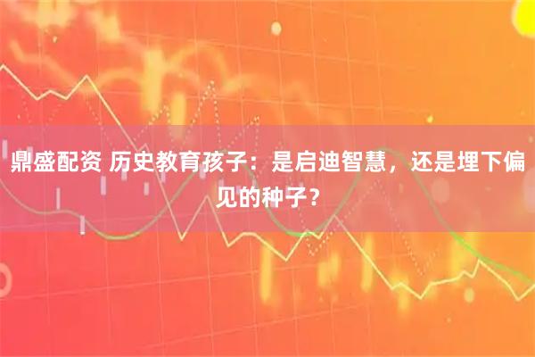 鼎盛配资 历史教育孩子：是启迪智慧，还是埋下偏见的种子？