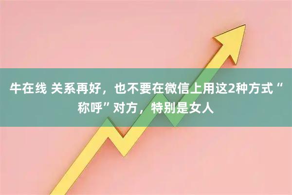 牛在线 关系再好，也不要在微信上用这2种方式“称呼”对方，特别是女人