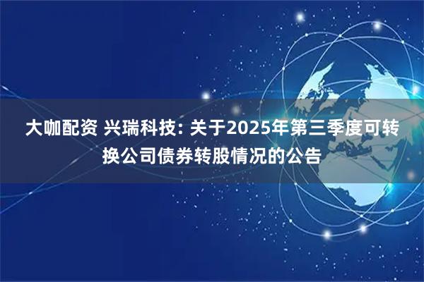 大咖配资 兴瑞科技: 关于2025年第三季度可转换公司债券转股情况的公告
