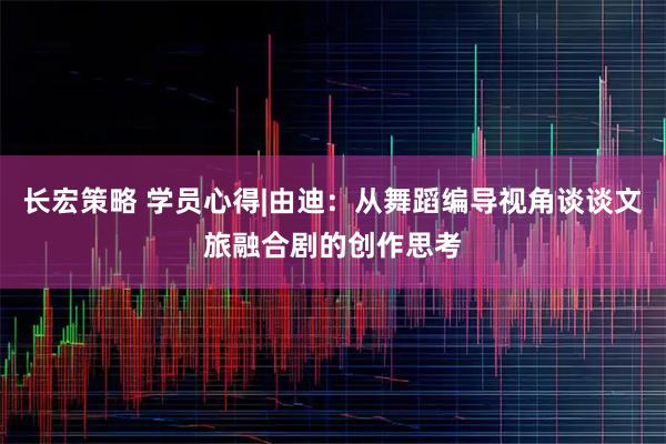 长宏策略 学员心得|由迪：从舞蹈编导视角谈谈文旅融合剧的创作思考
