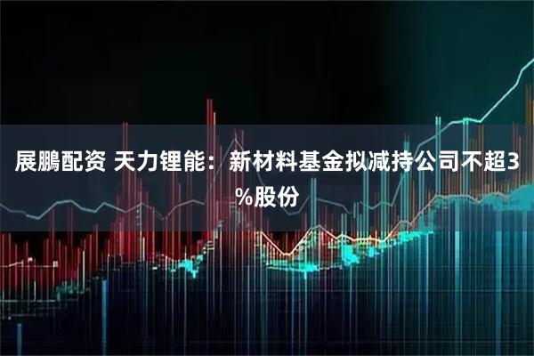 展鵬配资 天力锂能：新材料基金拟减持公司不超3%股份