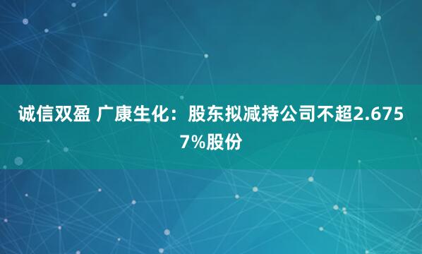 诚信双盈 广康生化：股东拟减持公司不超2.6757%股份