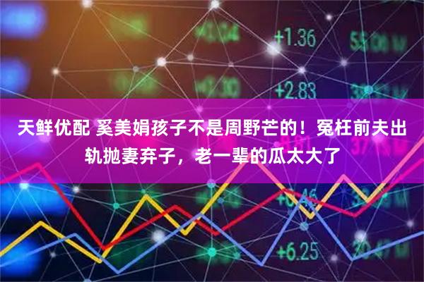 天鲜优配 奚美娟孩子不是周野芒的！冤枉前夫出轨抛妻弃子，老一辈的瓜太大了