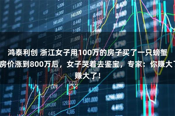 鸿泰利创 浙江女子用100万的房子买了一只螃蟹，房价涨到800万后，女子哭着去鉴宝，专家：你赚大了！