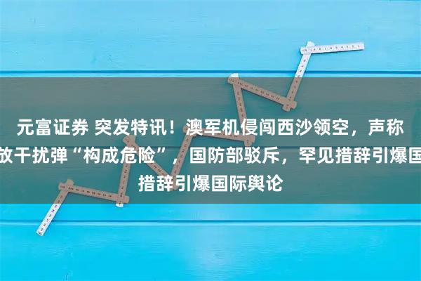 元富证券 突发特讯！澳军机侵闯西沙领空，声称中方施放干扰弹“构成危险”，国防部驳斥，罕见措辞引爆国际舆论