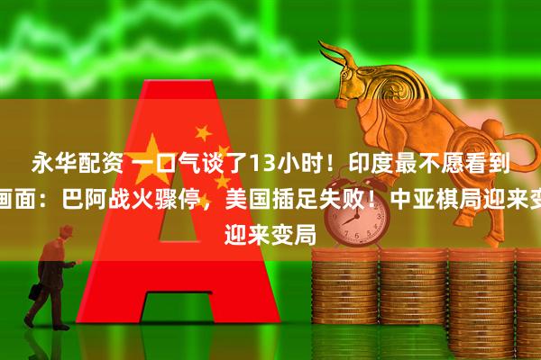 永华配资 一口气谈了13小时！印度最不愿看到的画面：巴阿战火骤停，美国插足失败！中亚棋局迎来变局