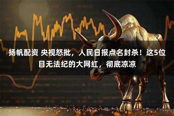 扬帆配资 央视怒批，人民日报点名封杀！这5位目无法纪的大网红，彻底凉凉