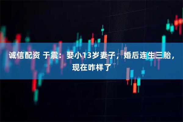 诚信配资 于震：娶小13岁妻子，婚后连生三胎，现在咋样了