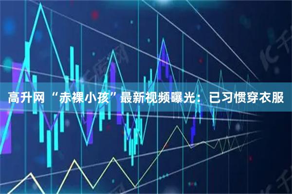 高升网 “赤裸小孩”最新视频曝光：已习惯穿衣服