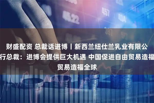 财盛配资 总裁话进博丨新西兰纽仕兰乳业有限公司执行总裁：进博会提供巨大机遇 中国促进自由贸易造福全球