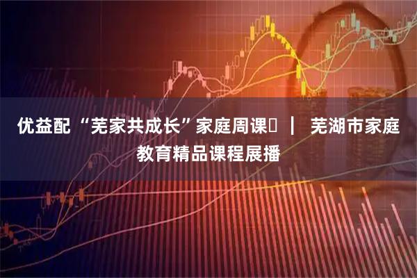 优益配 “芜家共成长”家庭周课㉜ ▏芜湖市家庭教育精品课程展播