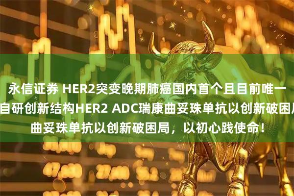 永信证券 HER2突变晚期肺癌国内首个且目前唯一医保靶向药！中国自研创新结构HER2 ADC瑞康曲妥珠单抗以创新破困局，以初心践使命！