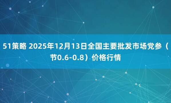 51策略 2025年12月13日全国主要批发市场党参（节0.6-0.8）价格行情