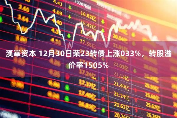 漢崋资本 12月30日荣23转债上涨033%，转股溢价率1505%