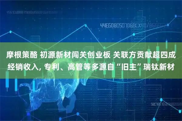 摩根策酪 初源新材闯关创业板 关联方贡献超四成经销收入, 专利、高管等多源自“旧主”瑞钛新材