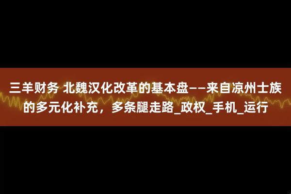三羊财务 北魏汉化改革的基本盘——来自凉州士族的多元化补充，多条腿走路_政权_手机_运行