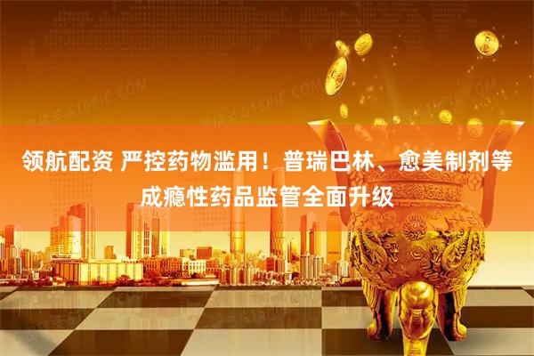 领航配资 严控药物滥用！普瑞巴林、愈美制剂等成瘾性药品监管全面升级